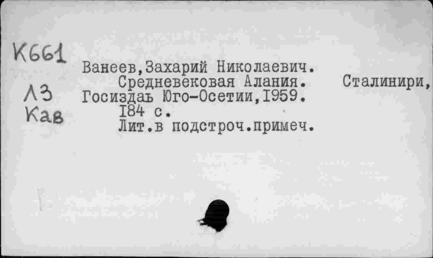 ﻿К66І
Ad Кае
Ванеев,Захарий Николаевич.
Средневековая Алания.
Госиздаь Юго-0сетии,1959.
184 с.
Лит.в подстроч.примеч.
Сталинири